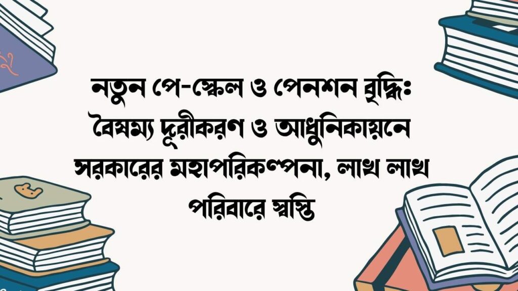 নতুন পে-স্কেল ও পেনশন বৃদ্ধি: বৈষম্য দূরীকরণ ও আধুনিকায়নে সরকারের মহাপরিকল্পনা