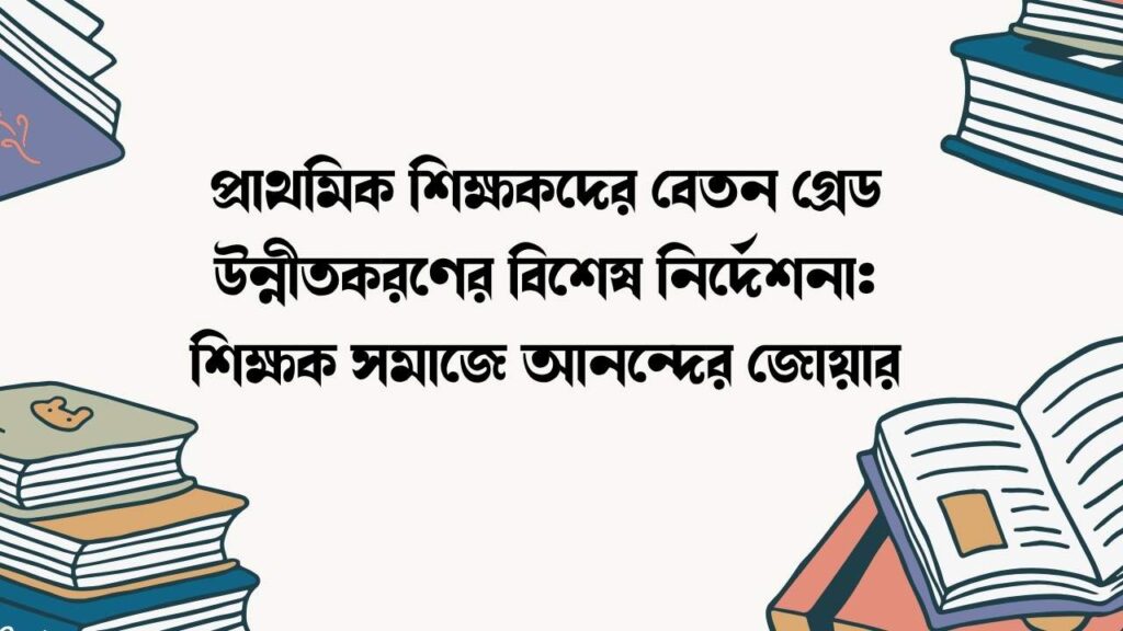 প্রাথমিক শিক্ষকদের বেতন গ্রেড উন্নীতকরণের বিশেষ নির্দেশনা