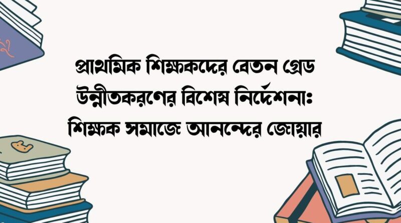 প্রাথমিক শিক্ষকদের বেতন গ্রেড উন্নীতকরণের বিশেষ নির্দেশনা