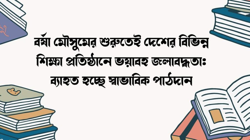 বর্ষা মৌসুমের শুরুতেই দেশের বিভিন্ন শিক্ষা প্রতিষ্ঠানে ভয়াবহ জলাবদ্ধতা