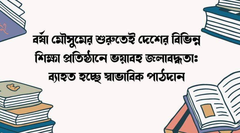 বর্ষা মৌসুমের শুরুতেই দেশের বিভিন্ন শিক্ষা প্রতিষ্ঠানে ভয়াবহ জলাবদ্ধতা