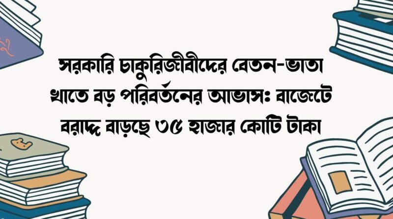 সরকারি চাকুরিজীবীদের বেতন-ভাতা খাতে বড় পরিবর্তনের আভাস