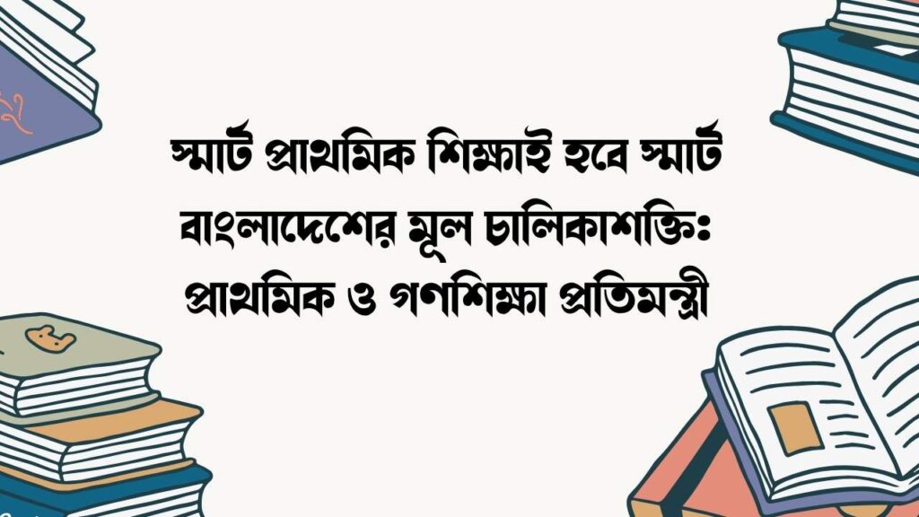 স্মার্ট প্রাথমিক শিক্ষাই হবে স্মার্ট বাংলাদেশের মূল চালিকাশক্তি